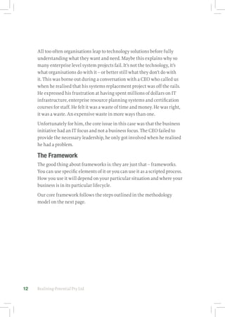 Realising-Potential Pty Ltd12
All too often organisations leap to technology solutions before fully
understanding what they want and need. Maybe this explains why so
many enterprise level system projects fail. It’s not the technology, it’s
what organisations do with it – or better still what they don’t do with
it. This was borne out during a conversation with a CEO who called us
when he realised that his systems replacement project was off the rails.
He expressed his frustration at having spent millions of dollars on IT
infrastructure, enterprise resource planning systems and certification
courses for staff. He felt it was a waste of time and money. He was right,
it was a waste. An expensive waste in more ways than one.
Unfortunately for him, the core issue in this case was that the business
initiative had an IT focus and not a business focus. The CEO failed to
provide the necessary leadership, he only got involved when he realised
he had a problem.
The Framework
The good thing about frameworks is: they are just that – frameworks.
You can use specific elements of it or you can use it as a scripted process.
How you use it will depend on your particular situation and where your
business is in its particular lifecycle.
Our core framework follows the steps outlined in the methodology
model on the next page.
 