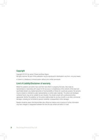 Realising-Potential Pty Ltdii
Copyright
Copyright © 2015 by Jackie O’Dowd and Brian Higson.
All rights reserved. No part of this publication may be reproduced or distributed in any form, or by any means,
or stored in a database or retrieval system without prior written permission.
Limit of Liability/Disclaimer of warranty
Whilst the publisher and author have used their best efforts in preparing this book, they make no
representation or warranties with respect to the accuracy or completeness of the contents of this book and
specifically disclaim any implied warranties of merchantability or fitness for a particular purpose. No warranty
may be created or extended by sales representatives or written sales materials. The advice and strategies
contained herein may not be suitable for your situation. You should consult with a professional where
appropriate. Neither the publisher nor the author shall be liable for any loss of profit or any other commercial
damages, including but not limited to special, incidental, consequential or other damages.
Readers should be aware that Internet Web sites offered as citations and or sources of further information
may have changed or disappeared between the time this was written and when it is read.
 