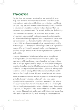 Realising-Potential Pty Ltd4
Introduction
Getting from where you are now to where you want to be is never
easy. More than ever businesses of all sizes need accurate real time
information to make informed decisions and optimise ways of doing
business. They need to drive and deliver increasing value to customers
to remain relevant and the supplier or partner of choice. There are
numerous ways you can do this. The secret is working out the best way.
If we combine our careers we can account for more than fifty years
of experience across multiple continents, industries and companies.
We have worked for large corporates, been entrepreneurial and started
our own ventures and then came together to form our consulting
practice. This has allowed us to look at how various business models,
methodologies and frameworks contribute (or don’t) to an organisation’s
success. After working with many clients for more than thirteen
years, we thought it would be worth sharing some of our experiences
and insights.
If you are about to start building a new business or reshaping an
existing one, then you have the ideal opportunity to get the right
structures, enablers and team in place. One of the key insights of this
book is, that getting the company design and effective enablers right is
essential. If you have an established business, there is great benefit to be
realised in looking at improvement options. If you are in start-up mode,
there is no harm in looking at how to build a sustainable, repeatable
business. One thing is for sure: it is never too early or too late to start.
There are numerous business models, frameworks and methodologies
available. Some are better than others. We often come across
organisations using enterprise architecture frameworks that have an
IT focus, with business and commercial elements as an afterthought.
It is rare that businesses using these types of tools ever get the outcomes
they want, and they spend a lot of money for little or no return. Others
use systems thinking frameworks, again with little or no return as they
have been allowed to turn into what is merely an academic exercise.
 