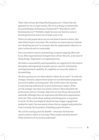 Connecting the dots 5
That’s why we have developed Realising Success®
. Clients like the
approach we use as it gets results. We see it as being a commercially
focussed Strategic Performance Framework™. Why did we call it
Realising Success®
? Probably simply because our business name is
Realising-Potential, and it sort of made sense to us.
When you ask people about success and what it means to them, they
often find it hard to articulate. The word has an almost abstract element
to it. Realising Success®
to us means that the organisation’s objective or
aim is achieved and it is sustainable.
Once you achieve success, maintaining it requires ongoing effort and
focus. Most organisational strategies have a finite lifecycle, as do ways of
doing things. Alignment is an ongoing process.
We believe sustainability and repeatability are supported by the positive
disruption and alignment of people, process, systems, information
and organisational capability. By capability we mean the ability to
do something.
The first question we are often asked is “where do we start?” As with any
strategic initiative, improvement project or transformation programme
you need to define a starting point. This will be where the business
is experiencing inefficiencies or poor performance impact. What
are the strategic outcomes you need to achieve? These should be the
performance drivers. Strategic objectives are not always about growth
and profit, although these are important and what most organisations
strive for. They can be about making something great, or as good as
it can be. Or they can simply be about having a happy, engaged and
productive team. Our assessment shows that an engaged and productive
team is usually the by-product of building a great business.
We call the starting point the Baseline – what does the business
need to achieve, where is it at today? What works and what doesn’t?
What initiatives do we need to undertake?
 