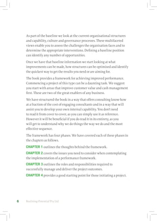 Realising-Potential Pty Ltd6
As part of the baseline we look at the current organisational structures
and capability, culture and governance processes. These multifaceted
views enable you to assess the challenges the organisation faces and to
determine the appropriate interventions. Defining a baseline position
can identify any number of opportunities.
Once we have that baseline information we start looking at what
improvements can be made, how structures can be optimised and identify
the quickest way to get the results you need or are aiming for.
The book provides a framework for achieving improved performance.
Commencing a project of this type can be a daunting task. We suggest
you start with areas that improve customer value and cash management
first. These are two of the great enablers of any business.
We have structured the book in a way that offers consulting know‑how
at a fraction of the cost of engaging consultants and in a way that will
assist you to develop your own internal capability. You don’t need
to read it from cover to cover, as you can simply use it as reference.
However it will be beneficial if you do read it in its entirety, as you
will get to understand why we do things the way we do and the most
effective sequence.
The framework has four phases. We have covered each of these phases in
the chapters as follows.
CHAPTER 1 outlines the thoughts behind the framework.
CHAPTER 2 covers the issues you need to consider when contemplating
the implementation of a performance framework.
CHAPTER 3 outlines the roles and responsibilities required to
successfully manage and deliver the project outcomes.
CHAPTER 4 provides a good starting point for those initiating a project.
 