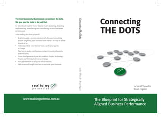 Connecting the dots 3
The most successful businesses can connect the dots.
We give you the tools to do just that.
So who should read the book? Anyone that is planning, designing,
implementing, remediating and contributing to their businesses
performance.
After reading this book you will?
yy Be able to apply a proven commercially focussed consulting
process for getting your business from where it is today to where
it needs to be.
yy Understand how your internal team can be your agents
of change.
yy Plan how to make your business competitive and enhance its
differentiators.
yy Drive the alignment of your key enablers; People, Technology,
Process and Information to your strategy.
yy Have a framework to help you deliver success.
yy Gain improved insight into how to optimise your business.
ConnectingTheDots	JackieO’Dowd&BrianHigson
Connecting
THE DOTS
The Blueprint for Strategically
Aligned Business Performance
Jackie O’Dowd &
Brian HigsonTM
www.realisingpotential.com.au
 