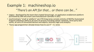 Characteristics of “New-School”
Device Connectivity Platforms
• Normalize complex functions such as connecting to a network,
incorporating third-party data and managing applications and devices
into standardized interfaces
• Incorporate “trust engines” and other security measures to control
how devices connect and how their data can be used
• Delivers services through modern tools including HTML5, RESTful
interfaces, Python, Apache, app stores
• Includes or access “big data” analytics data stores and resources
• Bringing successful technologies, strategies and techniques to device
connectivity from adjacent markets
 