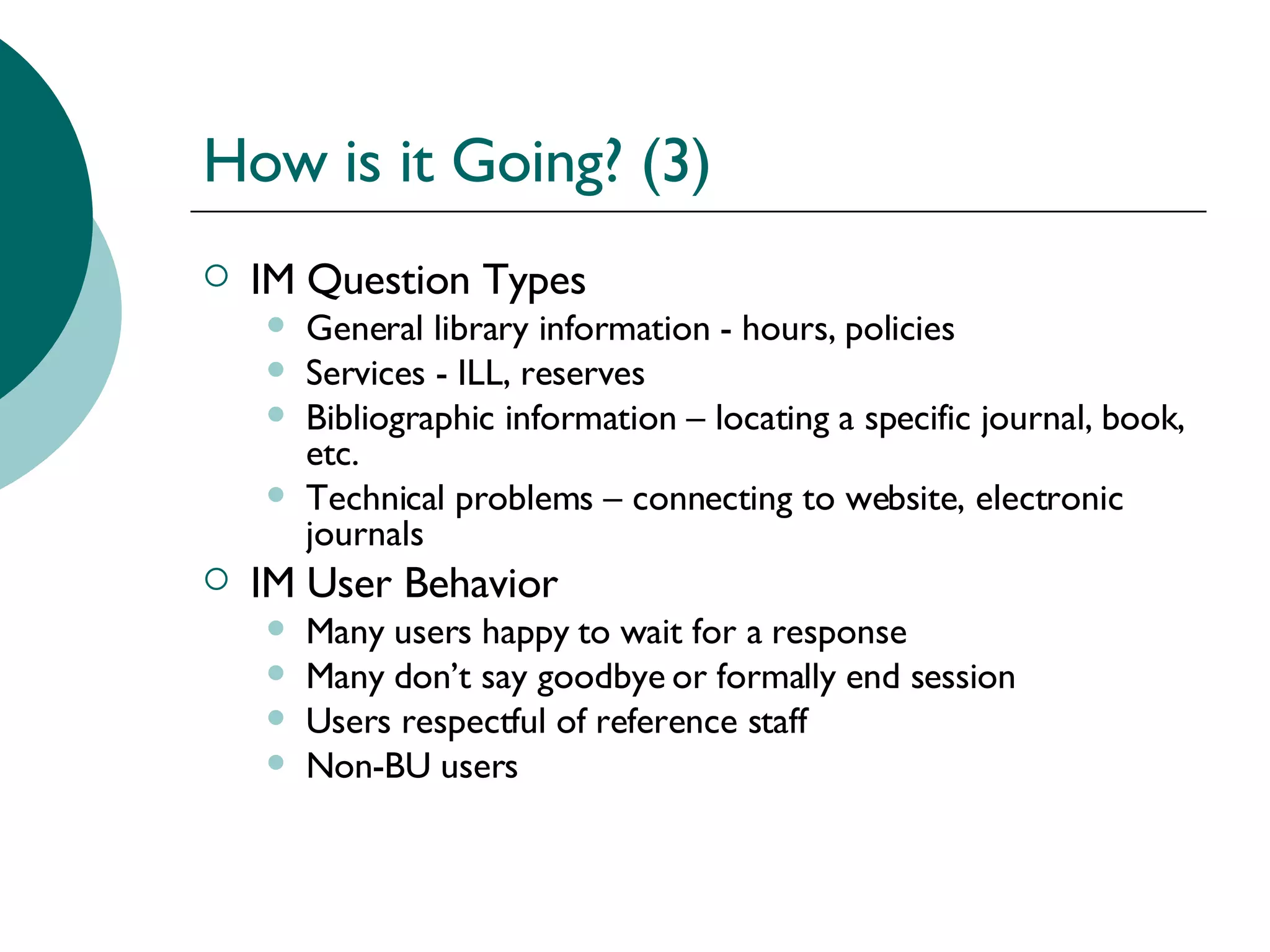 How is it Going? (3) IM Question Types General library information - hours, policies Services - ILL, reserves Bibliographic information – locating a specific journal, book, etc. Technical problems – connecting to website, electronic journals IM User Behavior Many users happy to wait for a response Many don’t say goodbye or formally end session Users respectful of reference staff Non-BU users 
