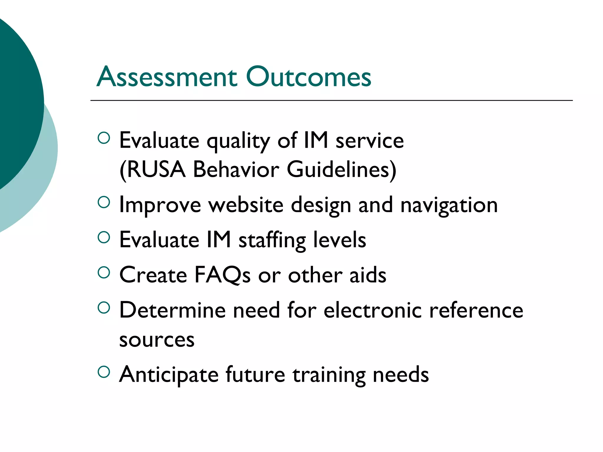 Assessment Outcomes Evaluate quality of IM service  (RUSA Behavior Guidelines) Improve website design and navigation  Evaluate IM staffing levels  Create FAQs or other aids  Determine need for electronic reference sources Anticipate future training needs 