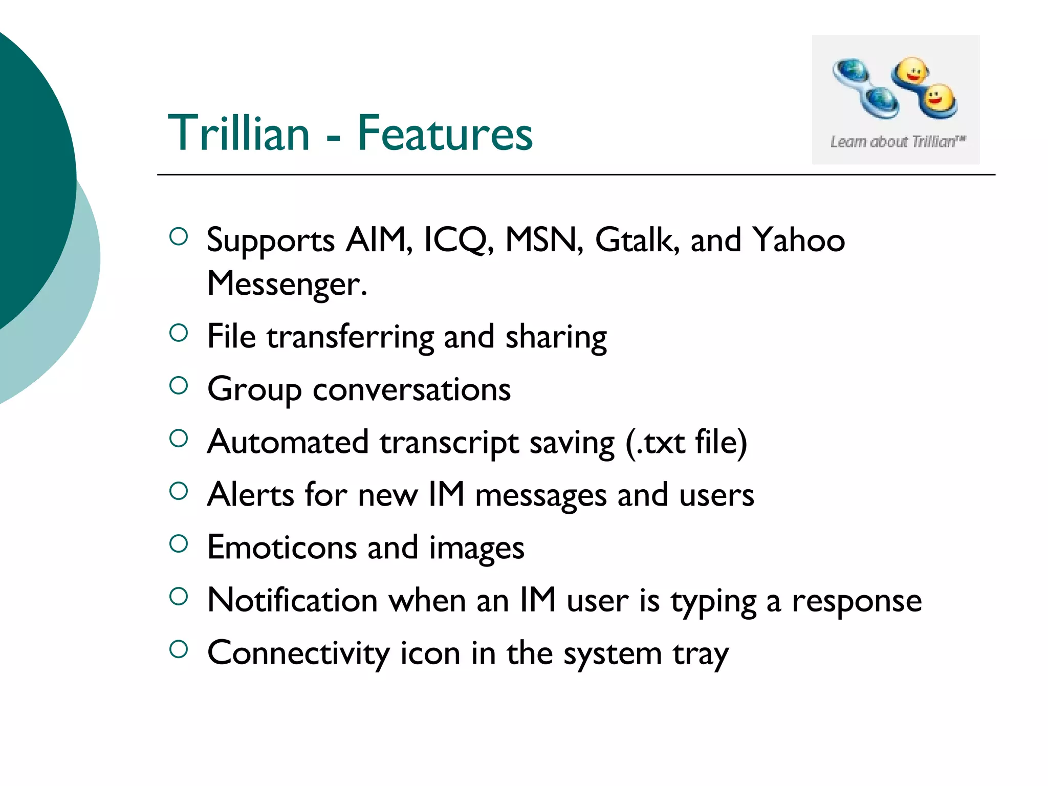 Trillian - Features Supports AIM, ICQ, MSN, Gtalk, and Yahoo Messenger. File transferring and sharing Group conversations Automated transcript saving (.txt file) Alerts for new IM messages and users Emoticons and images Notification when an IM user is typing a response Connectivity icon in the system tray 