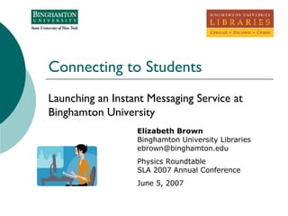 Connecting to Students Launching an Instant Messaging Service at Binghamton University Elizabeth Brown Binghamton University Libraries [email_address] Physics Roundtable SLA 2007 Annual Conference June 5, 2007 