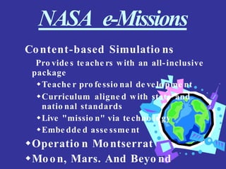 NASA e-Missions
Content-based Simulatio ns
Pro vide s teache rs with an all-inclusive
package
Teache r pro fessio nal de velo pme nt
Curriculum aligne d with state and
natio nal standards
Live "missio n" via techno lo gy
Embe dde d asse ssme nt
Operatio n Montserrat
Moon, Mars. And Beyo nd
 