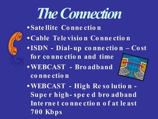 TheConnection
Sate llite Conne ctio n
Cable Tele visio n Conne ctio n
ISDN - Dial-up co nne ctio n – Cost
for co nne ctio n and time
WEBCAST - Bro adband
co nne ctio n
WEBCAST - High Re so lutio n -
Supe r high- spe e d bro adband
Inte rne t co nne ctio n o f at le ast
700 Kbps
 