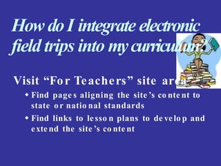 How doI integrate electronic
field trips into mycurriculum?
Visit “For Teachers” site area
 Find page s aligning the site ’s co nte nt to
state or natio nal standards
 Find links to le sso n plans to de velo p and
exte nd the site ’s co nte nt
 