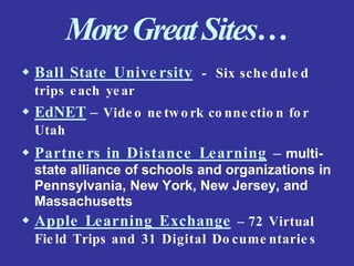 MoreGreatSites…
 Ball State Unive rsity - Six sche dule d
trips each year
 EdNET – Vide o ne two rk co nne ctio n fo r
Utah
 Partne rs in Distance Learning – multi-
state alliance of schools and organizations in
Pennsylvania, New York, New Jersey, and
Massachusetts
 Apple Learning Exchange – 72 Virtual
Fie ld Trips and 31 Digital Do cume ntarie s
 