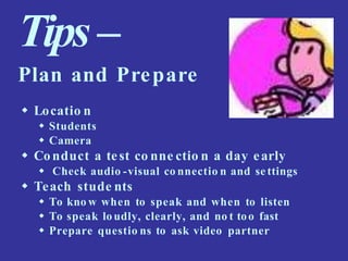 Tips–
Plan and Prepare
 Locatio n
 Students
 Camera
 Conduct a test co nne ctio n a day early
 Check audio -visual co nnectio n and se ttings
 Teach stude nts
 To kno w when to speak and when to listen
 To speak lo udly, clearly, and no t too fast
 Prepare questio ns to ask video partner
 