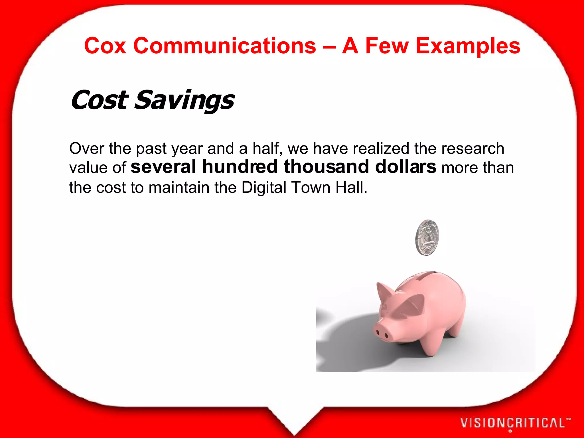 Cox Communications – A Few Examples Cost Savings Over the past year and a half, we have realized the research value of  several hundred thousand dollars  more than the cost to maintain the Digital Town Hall.     