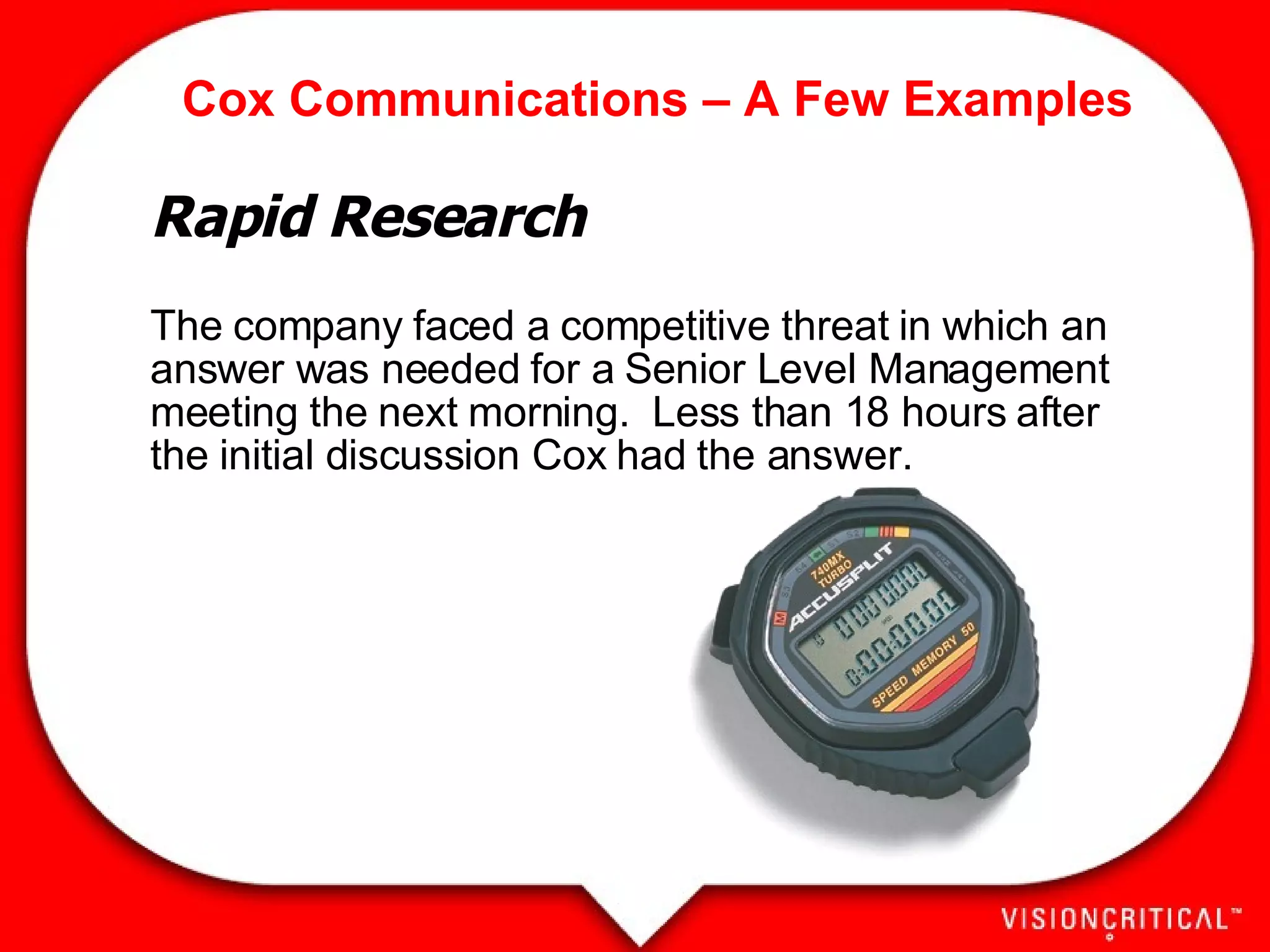 Cox Communications – A Few Examples Rapid Research The company faced a competitive threat in which an answer was needed for a Senior Level Management meeting the next morning.  Less than 18 hours after the initial discussion Cox had the answer.   