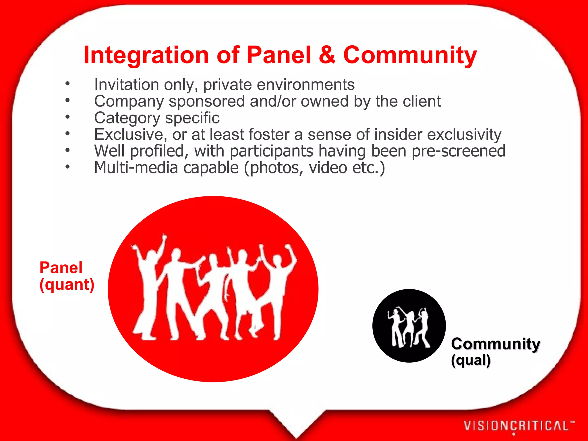 Invitation only, private environments Company sponsored and/or owned by the client Category specific Exclusive, or at least foster a sense of insider exclusivity Well profiled, with participants having been pre-screened Multi-media capable (photos, video etc.) Community (qual) Panel (quant) Integration of Panel & Community 