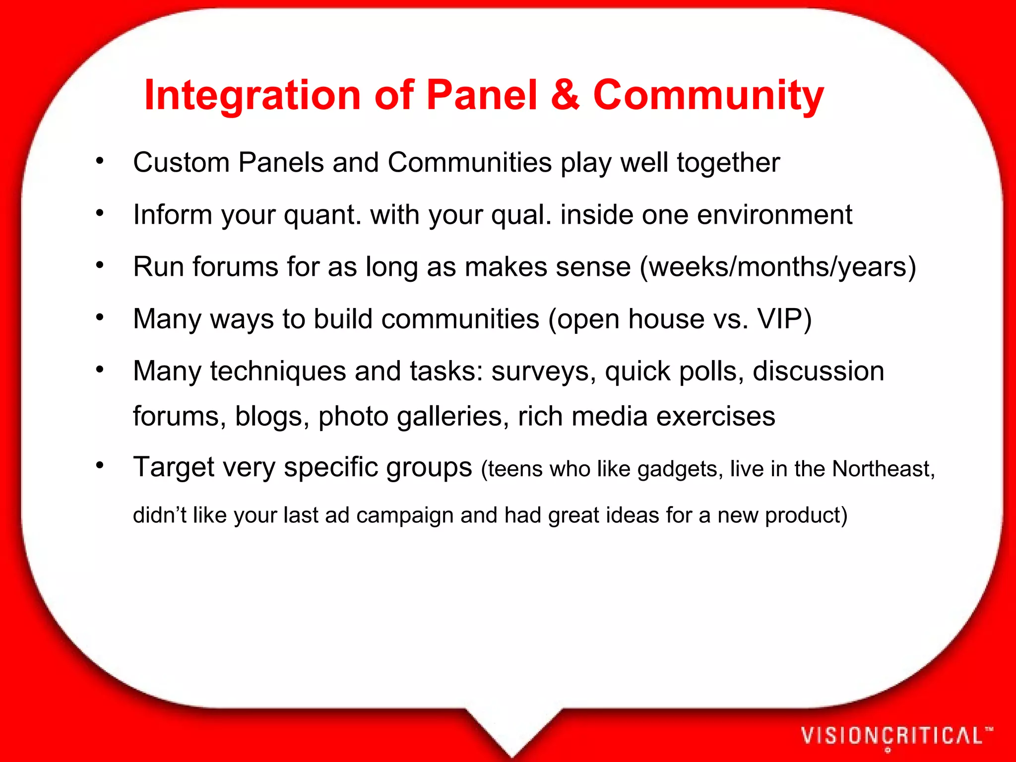 Custom Panels and Communities play well together Inform your quant. with your qual. inside one environment Run forums for as long as makes sense (weeks/months/years) Many ways to build communities (open house vs. VIP) Many techniques and tasks: surveys, quick polls, discussion forums, blogs, photo galleries, rich media exercises Target very specific groups  (teens who like gadgets, live in the Northeast, didn’t like your last ad campaign and had great ideas for a new product) Integration of Panel & Community 