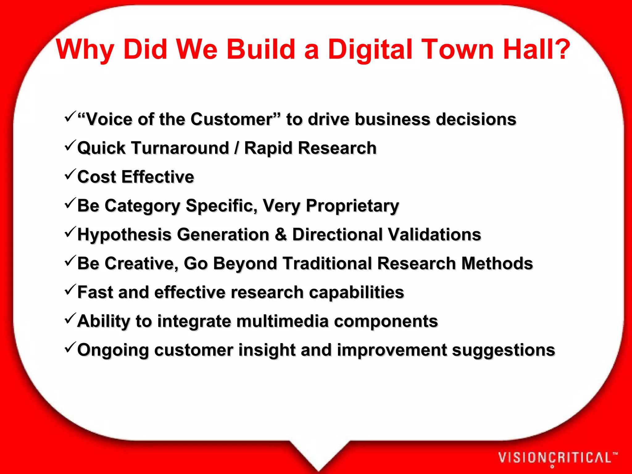Why Did We Build a Digital Town Hall? “ Voice of the Customer” to drive business decisions Quick Turnaround / Rapid Research Cost Effective Be Category Specific, Very Proprietary Hypothesis Generation & Directional Validations Be Creative, Go Beyond Traditional Research Methods Fast and effective research capabilities Ability to integrate multimedia components Ongoing customer insight and improvement suggestions 