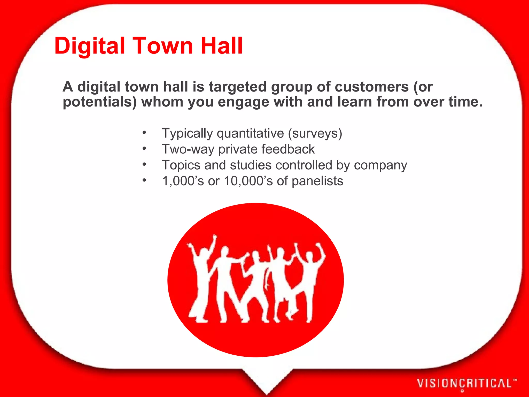 Digital Town Hall A digital town hall is targeted group of customers (or potentials) whom you engage with and learn from over time. Typically quantitative (surveys) Two-way private feedback Topics and studies controlled by company 1,000’s or 10,000’s of panelists 