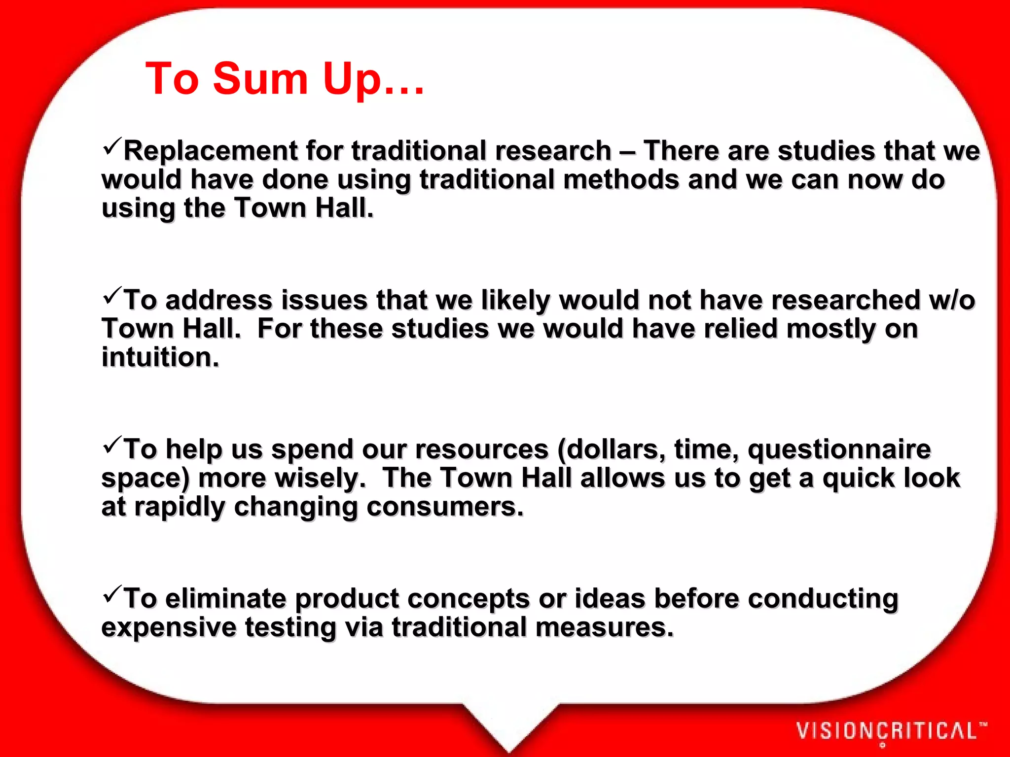 To Sum Up… Replacement for traditional research – There are studies that we would have done using traditional methods and we can now do using the Town Hall. To address issues that we likely would not have researched w/o Town Hall.  For these studies we would have relied mostly on intuition.  To help us spend our resources (dollars, time, questionnaire space) more wisely.  The Town Hall allows us to get a quick look at rapidly changing consumers.  To eliminate product concepts or ideas before conducting expensive testing via traditional measures.  