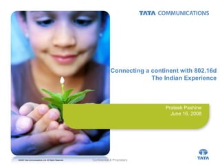 Connecting a continent with 802.16d
                                                                                 The Indian Experience



                                                                                      Prateek Pashine
                                                                                        June 16, 2008




©2008 Tata Communications, Ltd. All Rights Reserved.   Confidential & Proprietary
 