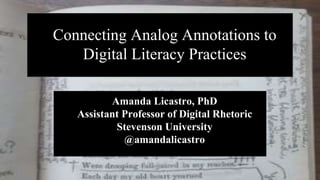 Amanda Licastro, PhD
Assistant Professor of Digital Rhetoric
Stevenson University
@amandalicastro
Connecting Analog Annotations to
Digital Literacy Practices
 