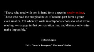 “Those who read with pen in hand form a species nearly extinct.
Those who read the marginal notes of readers past form a group
even smaller. Yet when we write in antiphonal chorus to what we’re
reading, we engage in that conversation time and distance otherwise
make impossible.”
William Logan,
“Mrs. Custer’s Tennyson,” The New Criterion.
 