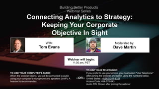 Connecting Analytics to Strategy:
Keeping Your Corporate
Objective In Sight
Tom Evans Dave Martin
With: Moderated by:
TO USE YOUR COMPUTER'S AUDIO:
When the webinar begins, you will be connected to audio
using your computer's microphone and speakers (VoIP). A
headset is recommended.
Webinar will begin:
11:00 am, PST
TO USE YOUR TELEPHONE:
If you prefer to use your phone, you must select "Use Telephone"
after joining the webinar and call in using the numbers below.
United States: +1(562) 247-8321
Access Code: 404-770-643
Audio PIN: Shown after joining the webinar
--OR--
 
