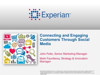 Connecting and Engaging
Customers Through Social
Media

John Fetto, Senior Marketing Manager
Mark Fauntleroy, Strategy & Innovation
Manager


©2012 Experian Information Solutions, Inc. All rights reserved. Experian and the marks used herein are service marks or registered trademarks of
 Experian Information Solutions, Inc. Other product and company names mentioned herein are the trademarks of their respective owners.
 No part of this copyrighted work may be reproduced, modified, or distributed in any form or manner without the prior written permission of Experian.
 Experian Public.
 