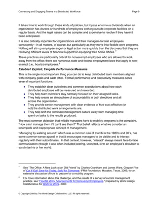 Connecting and Engaging Teams in a Distributed Workforce                                      Page 9




It takes time to work through these kinds of policies, but it pays enormous dividends when an
organization has dozens or hundreds of employees working outside corporate facilities on a
regular basis. And the legal issues can be complex and expensive to resolve if they haven’t
been anticipated.
It is also critically important for organizations and their managers to treat employees
consistently—in all matters, of course, but particularly as they move into flexible work programs.
Nothing will stir up employee anger or legal action more quickly than the discovery that they are
receiving different levels of financial support for equipping their home offices. 7
These practices are particularly critical for non-exempt employees who are allowed to work
away from the office; there are numerous state and federal employment laws that apply to non-
exempt (i.e., hourly) employees.8
Establish Explicit, Tangible Performance Measures
This is the single most important thing you can do to keep distributed team members aligned
with company goals and each other. Formal performance and productivity measures serve
several important functions:
    ♦ They establish clear guidelines and common expectations about how each
      distributed employee will be measured and rewarded.
    ♦ They help team members stay narrowly focused on their assigned tasks.
    ♦ They help create an atmosphere of accountability in both directions and all
      across the organization.
    ♦ They provide senior management with clear evidence of how cost-effective (or
      not) the distributed work arrangements are.
    ♦ They help shift the dominant management culture away from managing time
      spent on tasks to the results produced.
The most common objection that middle managers have to mobility programs is the complaint,
“How can I manage them if I can’t see them?” That belief reflects what we consider an
incomplete and inappropriate concept of management.
“Managing by walking around,” which was a common rule of thumb in the 1980’s and 90’s, has
some common-sense appeal in that it encourages managers to be visible and to interact
regularly with their subordinates. In that context, however, “interact” always meant face-to-face
communication (though it also often included peering, uninvited, over an employee’s shoulder to
scrutinize his or her work).




7
    See “The Office: A New Look at an Old Friend” by Charles Grantham and James Ware, Chapter Five
    of Cut It Out! Save for Today, Build for Tomorrow, IFMA Foundation, Houston, Texas, 2009, for an
    extensive discussion of how to prepare for a mobility program.
8
    For more information about this challenge, and the results of a survey of current management
    practice, see “Flexible Work Arrangements for Nonexempt Employees,” prepared by Work Design
    Collaborative for World at Work, 2009.


© Copyright 2009 by The Work Design Collaborative, LLC. All rights reserved.
 