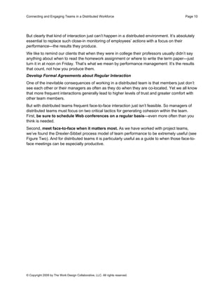 Connecting and Engaging Teams in a Distributed Workforce                                      Page 10




But clearly that kind of interaction just can’t happen in a distributed environment. It’s absolutely
essential to replace such close-in monitoring of employees’ actions with a focus on their
performance—the results they produce.
We like to remind our clients that when they were in college their professors usually didn’t say
anything about when to read the homework assignment or where to write the term paper—just
turn it in at noon on Friday. That’s what we mean by performance management: It’s the results
that count, not how you produce them.
Develop Formal Agreements about Regular Interaction
One of the inevitable consequences of working in a distributed team is that members just don’t
see each other or their managers as often as they do when they are co-located. Yet we all know
that more frequent interactions generally lead to higher levels of trust and greater comfort with
other team members.
But with distributed teams frequent face-to-face interaction just isn’t feasible. So managers of
distributed teams must focus on two critical tactics for generating cohesion within the team.
First, be sure to schedule Web conferences on a regular basis—even more often than you
think is needed.
Second, meet face-to-face when it matters most. As we have worked with project teams,
we’ve found the Drexler-Sibbet process model of team performance to be extremely useful (see
Figure Two). And for distributed teams it is particularly useful as a guide to when those face-to-
face meetings can be especially productive.




© Copyright 2009 by The Work Design Collaborative, LLC. All rights reserved.
 
