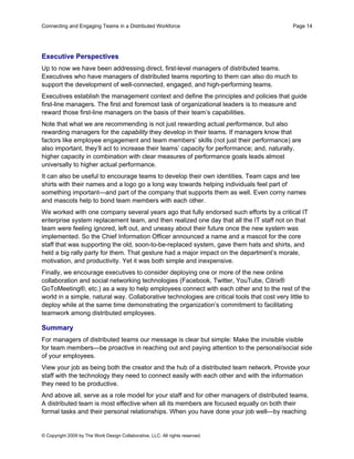 Connecting and Engaging Teams in a Distributed Workforce                                       Page 14




Executive Perspectives
Up to now we have been addressing direct, first-level managers of distributed teams.
Executives who have managers of distributed teams reporting to them can also do much to
support the development of well-connected, engaged, and high-performing teams.
Executives establish the management context and define the principles and policies that guide
first-line managers. The first and foremost task of organizational leaders is to measure and
reward those first-line managers on the basis of their team’s capabilities.
Note that what we are recommending is not just rewarding actual performance, but also
rewarding managers for the capability they develop in their teams. If managers know that
factors like employee engagement and team members’ skills (not just their performance) are
also important, they’ll act to increase their teams’ capacity for performance; and, naturally,
higher capacity in combination with clear measures of performance goals leads almost
universally to higher actual performance.
It can also be useful to encourage teams to develop their own identities. Team caps and tee
shirts with their names and a logo go a long way towards helping individuals feel part of
something important—and part of the company that supports them as well. Even corny names
and mascots help to bond team members with each other.
We worked with one company several years ago that fully endorsed such efforts by a critical IT
enterprise system replacement team, and then realized one day that all the IT staff not on that
team were feeling ignored, left out, and uneasy about their future once the new system was
implemented. So the Chief Information Officer announced a name and a mascot for the core
staff that was supporting the old, soon-to-be-replaced system, gave them hats and shirts, and
held a big rally party for them. That gesture had a major impact on the department’s morale,
motivation, and productivity. Yet it was both simple and inexpensive.
Finally, we encourage executives to consider deploying one or more of the new online
collaboration and social networking technologies (Facebook, Twitter, YouTube, Citrix®
GoToMeeting®, etc.) as a way to help employees connect with each other and to the rest of the
world in a simple, natural way. Collaborative technologies are critical tools that cost very little to
deploy while at the same time demonstrating the organization’s commitment to facilitating
teamwork among distributed employees.

Summary
For managers of distributed teams our message is clear but simple: Make the invisible visible
for team members—be proactive in reaching out and paying attention to the personal/social side
of your employees.
View your job as being both the creator and the hub of a distributed team network. Provide your
staff with the technology they need to connect easily with each other and with the information
they need to be productive.
And above all, serve as a role model for your staff and for other managers of distributed teams.
A distributed team is most effective when all its members are focused equally on both their
formal tasks and their personal relationships. When you have done your job well—by reaching


© Copyright 2009 by The Work Design Collaborative, LLC. All rights reserved.
 