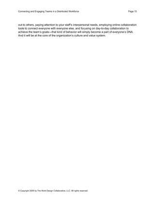 Connecting and Engaging Teams in a Distributed Workforce                                    Page 15




out to others, paying attention to your staff’s interpersonal needs, employing online collaboration
tools to connect everyone with everyone else, and focusing on day-to-day collaboration to
achieve the team’s goals—that kind of behavior will simply become a part of everyone’s DNA.
And it will be at the core of the organization’s culture and value system.




© Copyright 2009 by The Work Design Collaborative, LLC. All rights reserved.
 