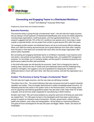 Connecting and Engaging Teams in a Distributed Workforce
                                          ©                    ©
                                A Citrix GoToMeeting Corporate White Paper

Prepared by James Ware and Charles Grantham

Executive Summary
The economy today is going through a fundamental “reset”—the old rules don’t apply anymore.
We are seeing a virtual explosion of distributed/mobile/flexible work across all market segments,
including large organizations, small businesses, and free agents/entrepreneurs. In fact, our
research suggests that fully 15% of the U.S. workforce now spends one or more days a week
outside a corporate facility, and we project that number to grow beyond 25% within five years.
Yet managing mobile workers and distributed teams can be an enormously difficult challenge.
When your staff are working asynchronously and at great distances from each other, keeping
them focused on their tasks and connected with each other and the larger organization often
seems nearly impossible.
But connecting and engaging distributed teams is not Mission Impossible; it just requires some
new tactics, new policies and guidelines, new technology tools, and updated HR management
practices. It’s not simple, but it is certainly doable; and the payoff in increased productivity and
performance makes the effort well worthwhile.
In this brief white paper we will describe the economic “reset” that is changing the rules for
creating value; discuss the rise of mobile work and distributed teams and the challenges they
present to managers; and suggest a core set of guidelines for keeping the members of
distributed teams in touch with each other, with their joint activity, and with the organization as a
whole.

Context: The Economy Is Going Through a Fundamental “Reset”
The old rules don’t apply anymore, and the new rules are still being invented.
The bottom line is this: The social institutions that were conceived and built to support industrial
capitalism are broken. They are largely dysfunctional in today's knowledge-based economy. It's
interesting that the first cracks in the system came in the financial sector, but the energy sector
and its supporting international geopolitical system has also been under major strain for at least
a decade. And we all know what’s happened to manufacturing in North America.
Einstein said it best: "We can't solve problems by using the same kind of thinking we used when
we created them." For 250 years humans in the developed world have been constructing a
society to support an industrial mode of production. Schools, governments, military machines,
health care systems, even cities and transportation—all are based on maximizing efficiency.
The gods we have worshipped for the last 250 years are Bigger, Better, Faster, and above all
Predictable.




© Copyright 2009 by The Work Design Collaborative, LLC. All rights reserved.
 