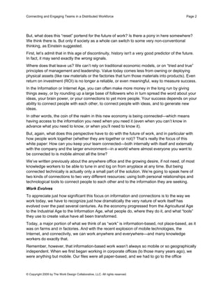 Connecting and Engaging Teams in a Distributed Workforce                                           Page 2




But, what does this “reset” portend for the future of work? Is there a pony in here somewhere?
We think there is. But only if society as a whole can switch to some very non-conventional
thinking, as Einstein suggested.
First, let’s admit that in this age of discontinuity, history isn't a very good predictor of the future.
In fact, it may send exactly the wrong signals.
Where does that leave us? We can’t rely on traditional economic models, or on “tried and true”
principles of management and leadership. Value today comes less from owning or deploying
physical assets (like raw materials or the factories that turn those materials into products). Even
return on investment (ROI) is no longer a reliable, or even meaningful, way to measure success.
In the Information or Internet Age, you can often make more money in the long run by giving
things away, or by rounding up a large base of followers who in turn spread the word about your
ideas, your brain power, or your connections to yet more people. Your success depends on your
ability to connect people with each other, to connect people with ideas, and to generate new
ideas.
In other words, the coin of the realm in this new economy is being connected—which means
having access to the information you need when you need it (even when you can’t know in
advance what you need to know, or when you’ll need to know it).
But, again, what does this perspective have to do with the future of work, and in particular with
how people work together (whether they are together or not)? That’s really the focus of this
white paper: How can you keep your team connected—both internally with itself and externally
with the company and the larger environment—in a world where almost everyone you want to
be connected to is mobile almost all the time?
We’ve written previously about the anywhere office and the growing desire, if not need, of most
knowledge workers to be able to tune in and log on from anyplace at any time. But being
connected technically is actually only a small part of the solution. We’re going to speak here of
two kinds of connections to two very different resources: using both personal relationships and
technological tools to connect people to each other and to the information they are seeking.
Work Evolves
To appreciate just how significant this focus on information and connections is to the way we
work today, we have to recognize just how dramatically the very nature of work itself has
evolved over the past several centuries. As the economy progressed from the Agricultural Age
to the Industrial Age to the Information Age, what people do, where they do it, and what “tools”
they use to create value have all been transformed.
Today, a major portion of what we think of as “work” is information-based, not place-based, as it
was on farms and in factories. And with the recent explosion of mobile technologies, the
Internet, and connectivity, we can work anywhere and everywhere—and many knowledge
workers do exactly that.
Remember, however, that information-based work wasn’t always so mobile or so geographically
independent. When we first began working in corporate offices (lo those many years ago), we
were anything but mobile. Our files were all paper-based, and we had to go to the office



© Copyright 2009 by The Work Design Collaborative, LLC. All rights reserved.
 