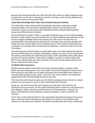Connecting and Engaging Teams in a Distributed Workforce                                        Page 3




because that’s where those files were. More than that, that’s where our fellow employees were;
we spent just as much time in meetings as most of us do today, but all of those meetings were
in conference rooms in the corporate office.
Today Most Knowledge Work Takes Place Outside Corporate Facilities.
The reality today is that a full two-thirds of knowledge work today is being done outside
corporate facilities. That sounds like a strikingly large number, but we and others have
conducted numerous surveys clearly demonstrating that work is already widely dispersed
across many different kinds of locations.
We first identified this pattern in 2002, in a privately conducted survey of over 2,000 knowledge
workers in a wide variety of jobs and industries for our Future of Work program sponsors. At that
time the average knowledge worker was spending only 30% of his or her work time in a
corporate facility. Survey participants reported that, on average, they were also spending 35%
of their work time in home offices, and an additional 35% at a wide variety of places that were
“in between” the corporate office and their personal residences—what we’ve now come to call
“third places.”
The most frequently used third places are local coffee shops, but mobile workers also frequent
all the old familiar places too—libraries, hotel lobbies, airports, their cars, and even public parks.
The defining characteristic of a viable third place today is WiFi accessibility. Many public places
(by which we mean any facility or space that is available to anyone on a walk-in basis) offer
WiFi for free, although there also many instances of “hot spots” that do require payment of an
hourly or daily fee for online access.
The Mobile Work Experience
Whether someone spends most of their time inside corporate facilities or outside in other
places, work has clearly become much more mobile. Our current demographic research shows
that at present (in late 2009) over 25 million individuals in the United States work outside of a
corporate facility at least one day a week. That’s over 15% of the workforce. Our projections
suggest that by 2015 that percentage will grow to over 26%.
That means that within about five years over 50 million knowledge workers will work in multiple
locations over the course of a day or a week. What makes that important?
Simply put, over time less and less work is going to be done face-to-face. Not only will
individuals move around more, but they will be interacting (either in real time or asynchronously)
with colleagues, clients, and service providers who are “somewhere else.” However, that
doesn’t mean that face-to-face interaction is going to disappear, or that it’s somehow not
important.
In fact, there is still a dominant belief in most organizations that physical presence has genuine
value—that some kinds of meetings and conversations are still much more effective when
everyone is in the same room. However, the research actually shows that virtual, or distributed,




© Copyright 2009 by The Work Design Collaborative, LLC. All rights reserved.
 