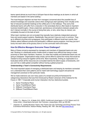 Connecting and Engaging Teams in a Distributed Workforce                                             Page 4




teams spend almost as much time in full team face-to-face meetings as do teams in which all
members are based in the same building.1
The most frequent objection we hear from managers concerned about the possible loss of
shared knowledge and corporate culture when workgroups start operating more virtually is the
fear of reduced accidental meetings at the coffee pot or in the hallways. They worry that
distributed teams will suffer from a reduction in the serendipity that so often leads to important
business breakthroughs—those unplanned, spontaneous conversations between people who
don’t interact normally in the course of doing their jobs, or who, when they do interact, are
completely focused on the task at hand.
When team members are not co-located they typically have relatively independent personal
lives and social support systems. Realistically, they just don’t have as much in common. They
go to different churches and synagogues; they participate in different local town events; their
children attend different schools and participate in different sports programs. And they just don’t
bump into each other at the grocery store or on the commuter trains and buses.

How Do Effective Managers Overcome These Challenges?
Many of these concerns expressed by managers and members of dispersed teams are very
real. Working in a distributed and/or mobile world is indeed more difficult than being in close
proximity to other team members. However, it is clear that mobility and distributed teams are not
going to disappear. Organizations today simply cannot afford to spend the money that would be
needed to bring everyone together all the time. More importantly, limiting an organization to a
local place where all the resources are co-located restricts the talent supply unnecessarily, and
you can’t be a viable global competitor without having a global presence.
Understanding a Team’s Connectivity Requirements
The most important aspect of managing a distributed team and keeping its members connected
is to understand their work patterns and to match both technology support and personal
management practices to their particular needs.
We’ve made extensive use over many years of a simple but profound framework for
categorizing interactions that was first introduced by Robert Johansen of the Institute for the
Future in 1991.2 It basically sorts human interaction into four distinctive buckets:
    1.   Same Time/Same Place
    2.   Same Time/Different Place
    3.   Different Time/Same Place
    4.   Different Time/Different Place




1
    Griffith, T.L., Mannix, E.A., & Neale, M.A. (2003). Conflict and virtual teams. In C.B. Gibson and S.G.
    Cohen (Eds.), Virtual teams that work. San Francisco: Jossey-Bass, 2003. pp 335-352.
2
    Johansen, R., Leading Business Teams: How Teams Can Use Technology and Group Process Tools
    to Enhance Performance, Addison-Wesley, Reading, MA. 1991. See also http://www.iftf.org


© Copyright 2009 by The Work Design Collaborative, LLC. All rights reserved.
 
