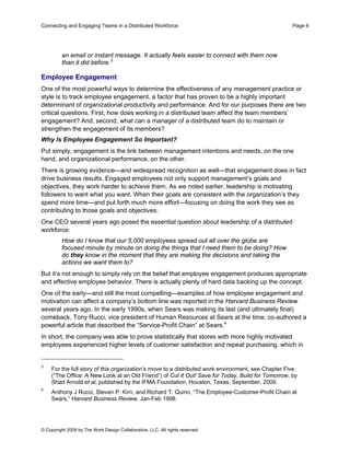 Connecting and Engaging Teams in a Distributed Workforce                                            Page 6




         an email or instant message. It actually feels easier to connect with them now
         than it did before.3

Employee Engagement
One of the most powerful ways to determine the effectiveness of any management practice or
style is to track employee engagement, a factor that has proven to be a highly important
determinant of organizational productivity and performance. And for our purposes there are two
critical questions. First, how does working in a distributed team affect the team members’
engagement? And, second, what can a manager of a distributed team do to maintain or
strengthen the engagement of its members?
Why Is Employee Engagement So Important?
Put simply, engagement is the link between management intentions and needs, on the one
hand, and organizational performance, on the other.
There is growing evidence—and widespread recognition as well—that engagement does in fact
drive business results. Engaged employees not only support management’s goals and
objectives, they work harder to achieve them. As we noted earlier, leadership is motivating
followers to want what you want. When their goals are consistent with the organization’s they
spend more time—and put forth much more effort—focusing on doing the work they see as
contributing to those goals and objectives.
One CEO several years ago posed the essential question about leadership of a distributed
workforce:
         How do I know that our 5,000 employees spread out all over the globe are
         focused minute by minute on doing the things that I need them to be doing? How
         do they know in the moment that they are making the decisions and taking the
         actions we want them to?
But it’s not enough to simply rely on the belief that employee engagement produces appropriate
and effective employee behavior. There is actually plenty of hard data backing up the concept.
One of the early—and still the most compelling—examples of how employee engagement and
motivation can affect a company’s bottom line was reported in the Harvard Business Review
several years ago. In the early 1990s, when Sears was making its last (and ultimately final)
comeback, Tony Rucci, vice president of Human Resources at Sears at the time, co-authored a
powerful article that described the “Service-Profit Chain” at Sears.4
In short, the company was able to prove statistically that stores with more highly motivated
employees experienced higher levels of customer satisfaction and repeat purchasing, which in


3
    For the full story of this organization’s move to a distributed work environment, see Chapter Five
    (“The Office: A New Look at an Old Friend”) of Cut It Out! Save for Today, Build for Tomorrow, by
    Shad Arnold et al, published by the IFMA Foundation, Houston, Texas, September, 2009.
4
    Anthony J Rucci, Steven P. Kirn, and Richard T. Quinn, “The Employee-Customer-Profit Chain at
    Sears,” Harvard Business Review, Jan-Feb 1998.




© Copyright 2009 by The Work Design Collaborative, LLC. All rights reserved.
 