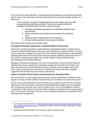 Connecting and Engaging Teams in a Distributed Workforce                                          Page 8




First, as we have noted elsewhere,5 managing distributed employees and remote/virtual teams
calls for many of the same basic principles and practices that any good manager employs on a
daily basis:
         To be successful, managers of distributed workers must master major and often
         unrecognized new behaviors and skills. There are four specific things that
         managers of distributed teams must do to ensure success:
                   1. Use highly participative approaches to establishing distributed work
                      environments.
                   2. Define and publish formal policies and procedures for distributed
                      work.
                   3. Establish explicit, tangible performance measures.
                   4. Develop formal agreements about regular interaction.
We’ll expand each of these four principles briefly.
Use Highly Participative Approaches in Distributed Work Environments
Here is the most basic principle for leading effective organizational change: People who are
involved in decisions affecting their work are much more likely to go along with them. This idea
doesn’t mean that a manager has to get 100% buy-in before issuing directions or taking actions;
just being asked about their views will go a long way towards satisfying most people, even if in
the end their manager doesn’t agree. It’s primarily a matter of valuing staff ideas and
acknowledging their individual situations.
Managers of distributed employees must reach out proactively to ensure that their ideas and
directives are not only understood but ultimately accepted by their staff. Even though it may
seem like extra work, this effort will help bind team members to their manager and to each
other—and it’s surprising how often the team members will make constructive, insightful
suggestions that actually improve the team’s performance.
Define and Publish Formal Policies and Procedures for Distributed Work
We have seen far too many organizations that seem to think implementing a distributed work
program is simply a matter of telling employees they are “now free to move about the country.”6
As soon as you allow employees to work remotely you are opening a can of worms, including
legal issues, financial disputes, and potential misunderstandings. Legally, when an employee
who is working at home trips over a rug and breaks an arm, is he or she eligible for workers’
compensation? Who will pay for the home office furnishings, the telephone that is being used for
work, or the Internet connection? And when is the employee expected to be accessible to other
employees and management?




5
    Jim Ware and Charlie Grantham, “Which skills and competencies will be most critical for leaders as
    the workplace continues to evolve?” Leadership in Action, Center for Creative Leadership, January/
    February 2005.
6
    Apologies to Southwest Airlines; that was just too good a phrase to ignore.


© Copyright 2009 by The Work Design Collaborative, LLC. All rights reserved.
 