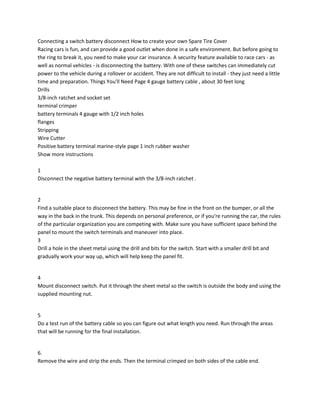 Connecting a switch battery disconnect How to create your own Spare Tire Cover
Racing cars is fun, and can provide a good outlet when done in a safe environment. But before going to
the ring to break it, you need to make your car insurance. A security feature available to race cars - as
well as normal vehicles - is disconnecting the battery. With one of these switches can immediately cut
power to the vehicle during a rollover or accident. They are not difficult to install - they just need a little
time and preparation. Things You'll Need Page 4 gauge battery cable , about 30 feet long
Drills
3/8-inch ratchet and socket set
terminal crimper
battery terminals 4 gauge with 1/2 inch holes
flanges
Stripping
Wire Cutter
Positive battery terminal marine-style page 1 inch rubber washer
Show more instructions
1
Disconnect the negative battery terminal with the 3/8-inch ratchet .

2
Find a suitable place to disconnect the battery. This may be fine in the front on the bumper, or all the
way in the back in the trunk. This depends on personal preference, or if you're running the car, the rules
of the particular organization you are competing with. Make sure you have sufficient space behind the
panel to mount the switch terminals and maneuver into place.
3
Drill a hole in the sheet metal using the drill and bits for the switch. Start with a smaller drill bit and
gradually work your way up, which will help keep the panel fit.

4
Mount disconnect switch. Put it through the sheet metal so the switch is outside the body and using the
supplied mounting nut.

5
Do a test run of the battery cable so you can figure out what length you need. Run through the areas
that will be running for the final installation.

6.
Remove the wire and strip the ends. Then the terminal crimped on both sides of the cable end.

 