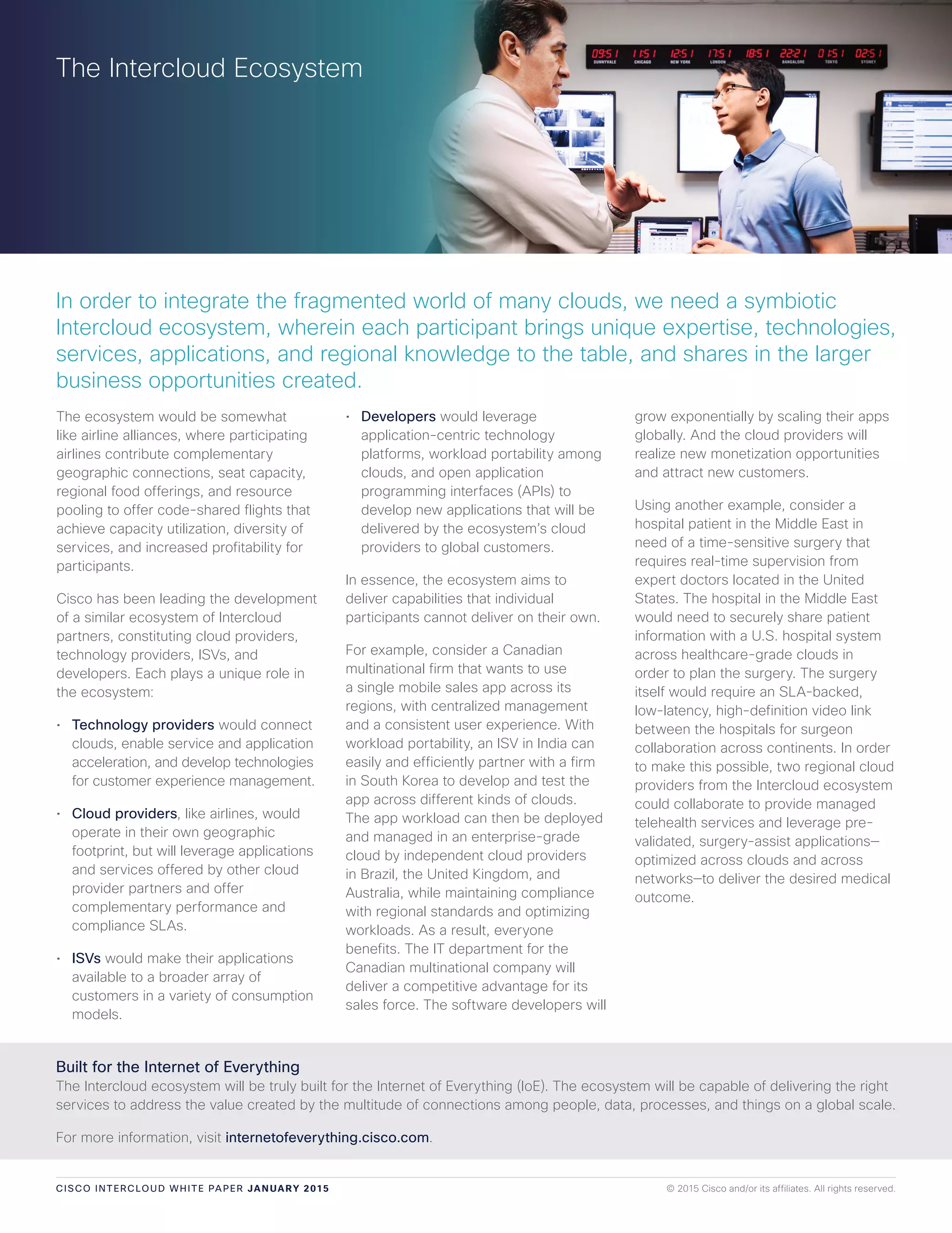 CISCO INTERCLOUD WHITE PAPER JANUA RY 2015 © 2015 Cisco and/or its affiliates. All rights reserved.
The ecosystem would be somewhat
like airline alliances, where participating
airlines contribute complementary
geographic connections, seat capacity,
regional food offerings, and resource
pooling to offer code-shared flights that
achieve capacity utilization, diversity of
services, and increased profitability for
participants.
Cisco has been leading the development
of a similar ecosystem of Intercloud
partners, constituting cloud providers,
technology providers, ISVs, and
developers. Each plays a unique role in
the ecosystem:
• Technology providers would connect
clouds, enable service and application
acceleration, and develop technologies
for customer experience management.
• Cloud providers, like airlines, would
operate in their own geographic
footprint, but will leverage applications
and services offered by other cloud
provider partners and offer
complementary performance and
compliance SLAs.
• ISVs would make their applications
available to a broader array of
customers in a variety of consumption
models.
• Developers would leverage
application-centric technology
platforms, workload portability among
clouds, and open application
programming interfaces (APIs) to
develop new applications that will be
delivered by the ecosystem’s cloud
providers to global customers.
In essence, the ecosystem aims to
deliver capabilities that individual
participants cannot deliver on their own.
For example, consider a Canadian
multinational firm that wants to use
a single mobile sales app across its
regions, with centralized management
and a consistent user experience. With
workload portability, an ISV in India can
easily and efficiently partner with a firm
in South Korea to develop and test the
app across different kinds of clouds.
The app workload can then be deployed
and managed in an enterprise-grade
cloud by independent cloud providers
in Brazil, the United Kingdom, and
Australia, while maintaining compliance
with regional standards and optimizing
workloads. As a result, everyone
benefits. The IT department for the
Canadian multinational company will
deliver a competitive advantage for its
sales force. The software developers will
grow exponentially by scaling their apps
globally. And the cloud providers will
realize new monetization opportunities
and attract new customers.
Using another example, consider a
hospital patient in the Middle East in
need of a time-sensitive surgery that
requires real-time supervision from
expert doctors located in the United
States. The hospital in the Middle East
would need to securely share patient
information with a U.S. hospital system
across healthcare-grade clouds in
order to plan the surgery. The surgery
itself would require an SLA-backed,
low-latency, high-definition video link
between the hospitals for surgeon
collaboration across continents. In order
to make this possible, two regional cloud
providers from the Intercloud ecosystem
could collaborate to provide managed
telehealth services and leverage pre-
validated, surgery-assist applications—
optimized across clouds and across
networks—to deliver the desired medical
outcome.
The Intercloud Ecosystem
Built for the Internet of Everything
The Intercloud ecosystem will be truly built for the Internet of Everything (IoE). The ecosystem will be capable of delivering the right
services to address the value created by the multitude of connections among people, data, processes, and things on a global scale.
For more information, visit internetofeverything.cisco.com.
In order to integrate the fragmented world of many clouds, we need a symbiotic
Intercloud ecosystem, wherein each participant brings unique expertise, technologies,
services, applications, and regional knowledge to the table, and shares in the larger
business opportunities created.
 