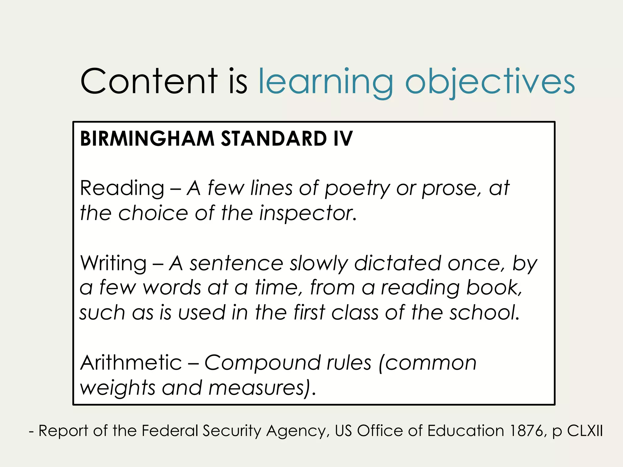 BIRMINGHAM STANDARD IV
Reading – A few lines of poetry or prose, at
the choice of the inspector.
Writing – A sentence slowly dictated once, by
a few words at a time, from a reading book,
such as is used in the first class of the school.
Arithmetic – Compound rules (common
weights and measures).
- Report of the Federal Security Agency, US Office of Education 1876, p CLXII
Content is learning objectives
 