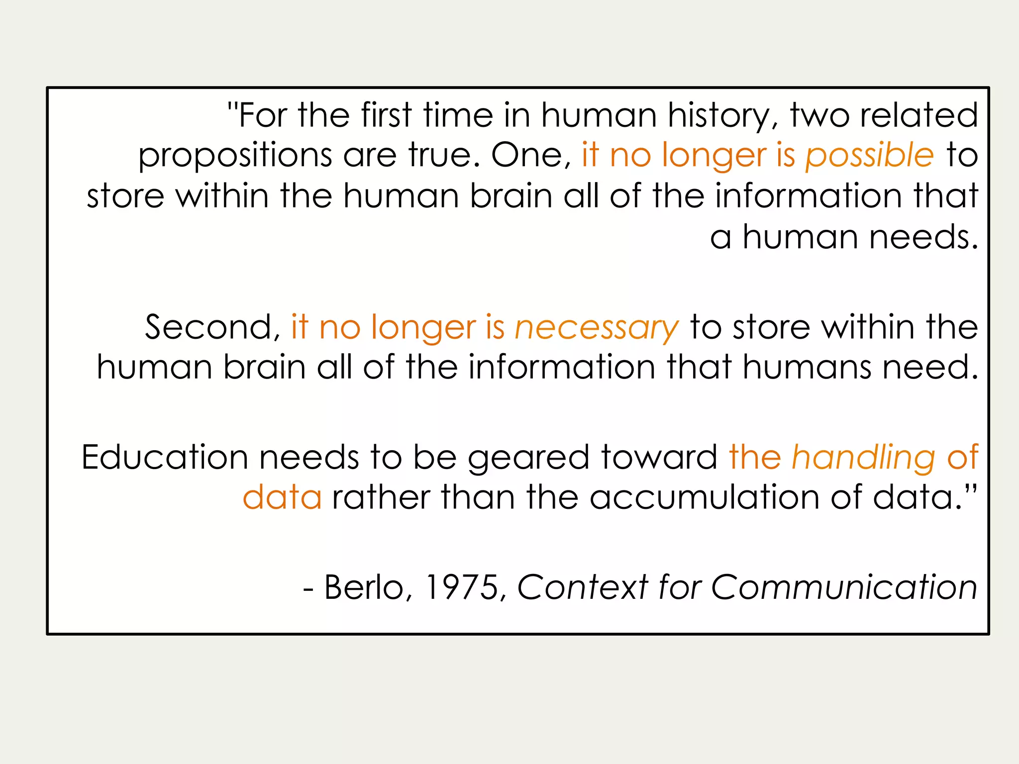 "For the first time in human history, two related
propositions are true. One, it no longer is possible to
store within the human brain all of the information that
a human needs.
Second, it no longer is necessary to store within the
human brain all of the information that humans need.
Education needs to be geared toward the handling of
data rather than the accumulation of data.”
- Berlo, 1975, Context for Communication
 