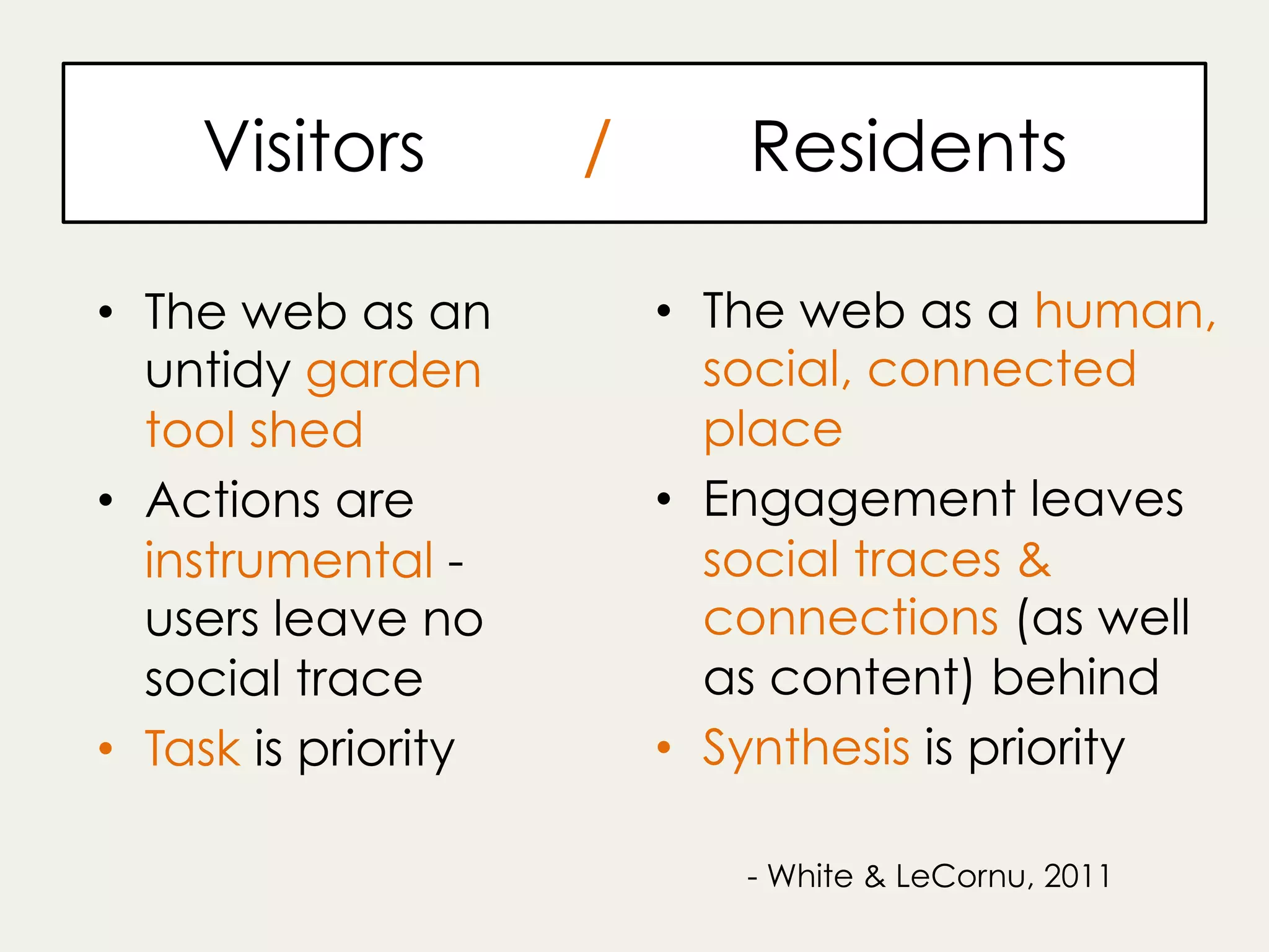 Visitors / Residents
•  The web as an
untidy garden
tool shed
•  Actions are
instrumental -
users leave no
social trace
•  Task is priority
•  The web as a human,
social, connected
place
•  Engagement leaves
social traces &
connections (as well
as content) behind
•  Synthesis is priority
- White & LeCornu, 2011
 