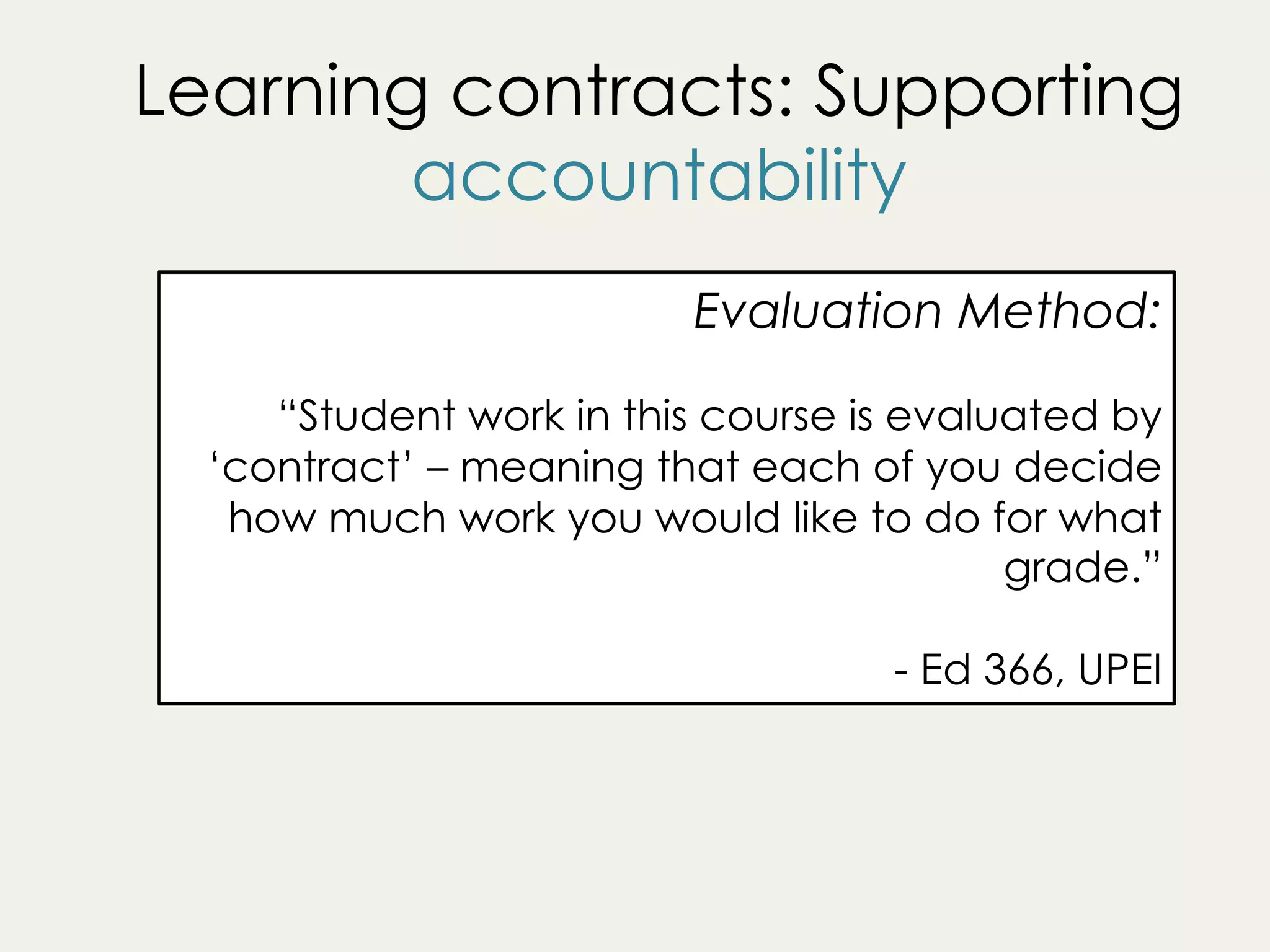 Learning contracts: Supporting
accountability
Evaluation Method:
“Student work in this course is evaluated by
‘contract’ – meaning that each of you decide
how much work you would like to do for what
grade.”
- Ed 366, UPEI
 