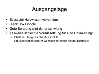Ausgangslage Es ist viel Halbwissen vorhanden Black Box Google  Gute Beratung wird daher schwierig Teilweise schlechte Voraussetzung für eine Optimierung: Inhalt vs. Design vs. Kunde vs. SEO z.B. fconnection.com    wechselnder Inhalt auf der Startseite 