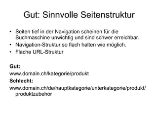 Gut: Sinnvolle Seitenstruktur Seiten tief in der Navigation scheinen für die Suchmaschine unwichtig und sind schwer erreichbar.  Navigation-Struktur so flach halten wie möglich. Flache URL-Struktur Gut: www.domain.ch/kategorie/produkt Schlecht: www.domain.ch/de/hauptkategorie/unterkategorie/produkt/produktzubehör 