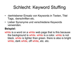 Schlecht: Keyword Stuffing Übertriebener Einsatz von Keywords in Texten, Titel Tags, Überschriften etc. Lieber Synonyme und verschiedene Keywords verwenden. Beispiel: white  is a word on a  white  web page that is this because the background is  white .  white  is a color.  white  is not black.  white  is lighter than green. there is also is bright  white , dark  white , off  white , etc. etc. 