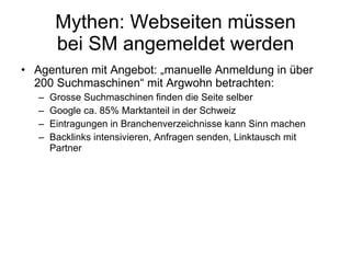 Mythen: Webseiten müssen bei SM angemeldet werden Agenturen mit Angebot: „manuelle Anmeldung in über 200 Suchmaschinen “  mit Argwohn betrachten: Grosse Suchmaschinen finden die Seite selber Google ca. 85% Marktanteil in der Schweiz Eintragungen in Branchenverzeichnisse kann Sinn machen Backlinks intensivieren, Anfragen senden, Linktausch mit Partner 