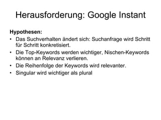 Herausforderung: Google Instant Hypothesen: Das Suchverhalten ändert sich: Suchanfrage wird Schritt für Schritt konkretisiert. Die Top-Keywords werden wichtiger, Nischen-Keywords können an Relevanz verlieren. Die Reihenfolge der Keywords wird relevanter. Singular wird wichtiger als plural 