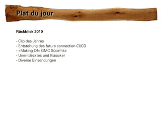 Plat du jour

Rückblick 2010

- Clip des Jahres
- Entstehung des future connection CI/CD
- «Making Of» GMC Südafrika
- Unentdecktes und Klassiker
- Diverse Einsendungen
 